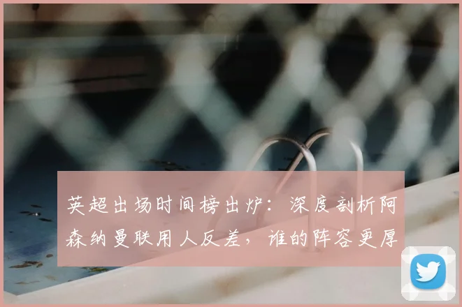 英超出场时间榜出炉:深度剖析阿森纳曼联用人反差,谁的阵容更厚实?