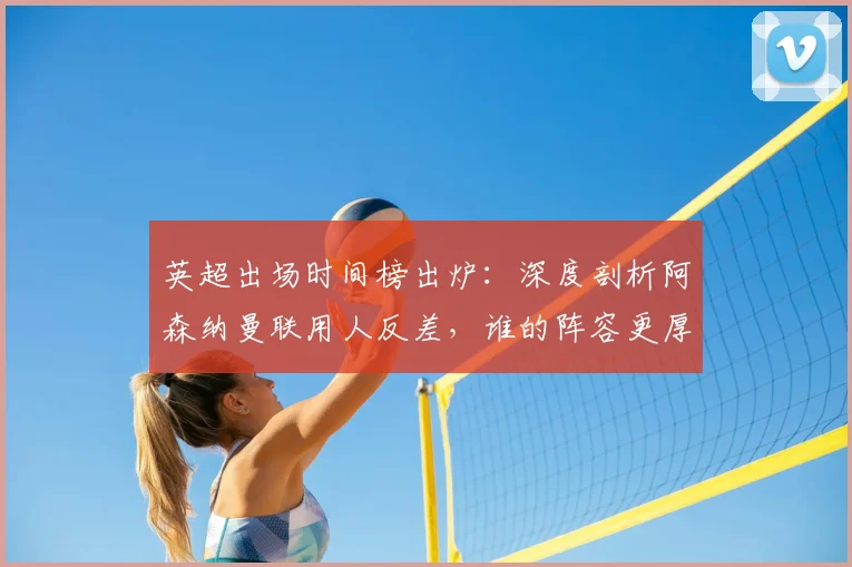 英超出场时间榜出炉:深度剖析阿森纳曼联用人反差,谁的阵容更厚实?