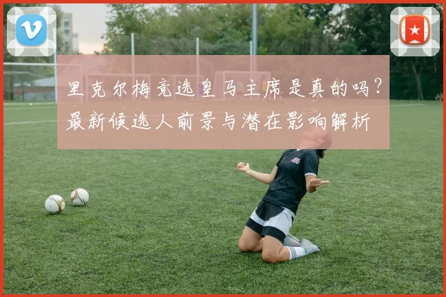 里克尔梅竞选皇马主席是真的吗？最新候选人前景与潜在影响解析