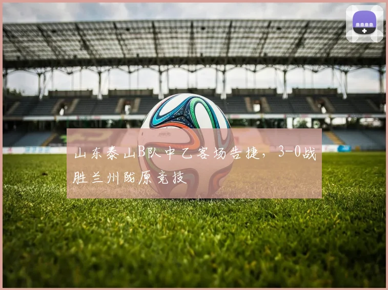 山东泰山B队中乙客场告捷，3-0战胜兰州陇原竞技