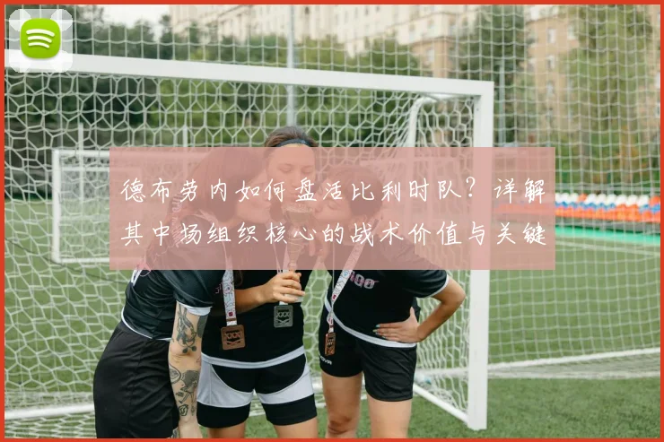 德布劳内如何盘活比利时队？详解其中场组织核心的战术价值与关键作用